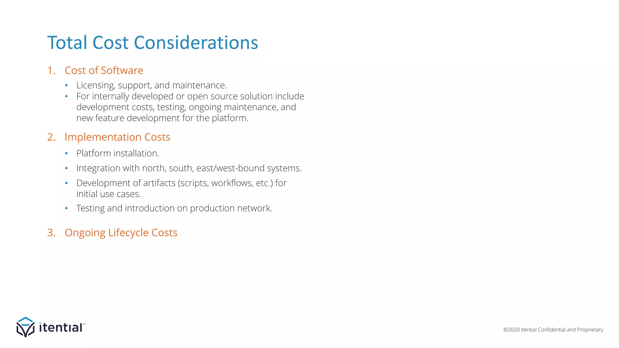 ©2020 Itential Confidential and Proprietary
• Licensing, support, and maintenance.
• For internally developed or open source solution include
development costs, testing, ongoing maintenance, and
new feature development for the platform.
• Platform installation.
• Integration with north, south, east/west-bound systems.
• Development of artifacts (scripts, workflows, etc.) for
initial use cases.
• Testing and introduction on production network.
• Hardware/resources to host the system.
• Administration and management of platform.
• Development resources for developing new
artifacts and maintaining/updating existing artifacts.
• Capacity addition.
Total Cost Considerations
1. Cost of Software
3. Ongoing Lifecycle Costs
2. Implementation Costs
 