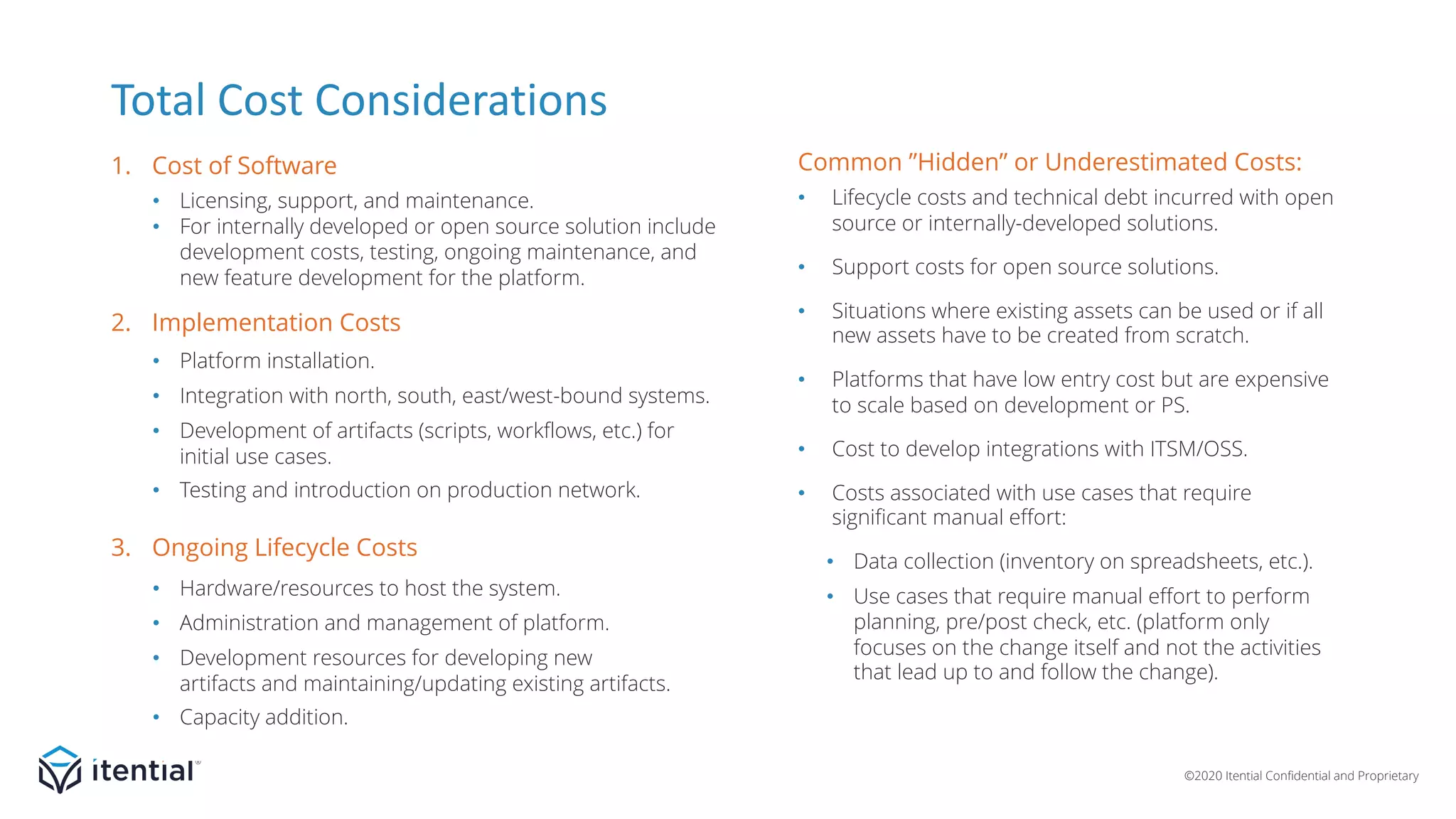 ©2020 Itential Confidential and Proprietary
• Licensing, support, and maintenance.
• For internally developed or open source solution include
development costs, testing, ongoing maintenance, and
new feature development for the platform.
• Platform installation.
• Integration with north, south, east/west-bound systems.
• Development of artifacts (scripts, workflows, etc.) for
initial use cases.
• Testing and introduction on production network.
• Hardware/resources to host the system.
• Administration and management of platform.
• Development resources for developing new
artifacts and maintaining/updating existing artifacts.
• Capacity addition.
Total Cost Considerations
1. Cost of Software
3. Ongoing Lifecycle Costs
2. Implementation Costs
Common ”Hidden” or Underestimated Costs:
• Lifecycle costs and technical debt incurred with open
source or internally-developed solutions.
• Support costs for open source solutions.
• Situations where existing assets can be used or if all
new assets have to be created from scratch.
• Platforms that have low entry cost but are expensive
to scale based on development or PS.
• Cost to develop integrations with ITSM/OSS.
• Costs associated with use cases that require
significant manual effort:
• Data collection (inventory on spreadsheets, etc.).
• Use cases that require manual effort to perform
planning, pre/post check, etc. (platform only
focuses on the change itself and not the activities
that lead up to and follow the change).
 