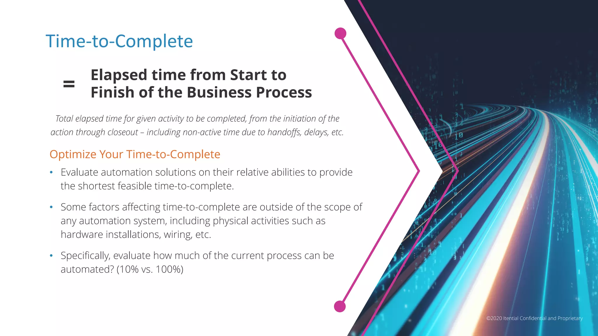©2020 Itential Confidential and Proprietary
Time-to-Complete
Optimize Your Time-to-Complete
• Evaluate automation solutions on their relative abilities to provide
the shortest feasible time-to-complete.
• Some factors affecting time-to-complete are outside of the scope of
any automation system, including physical activities such as
hardware installations, wiring, etc.
• Specifically, evaluate how much of the current process can be
automated? (10% vs. 100%)
Elapsed time from Start to
Finish of the Business Process=
Total elapsed time for given activity to be completed, from the initiation of the
action through closeout – including non-active time due to handoffs, delays, etc.
©2020 Itential Confidential and Proprietary
 