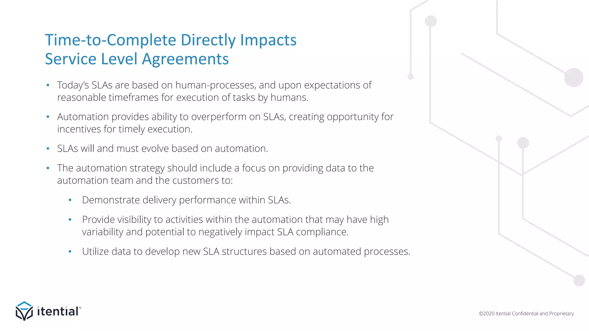 ©2020 Itential Confidential and Proprietary
Time-to-Complete Directly Impacts
Service Level Agreements
• Today’s SLAs are based on human-processes, and upon expectations of
reasonable timeframes for execution of tasks by humans.
• Automation provides ability to overperform on SLAs, creating opportunity for
incentives for timely execution.
• SLAs will and must evolve based on automation.
• The automation strategy should include a focus on providing data to the
automation team and the customers to:
• Demonstrate delivery performance within SLAs.
• Provide visibility to activities within the automation that may have high
variability and potential to negatively impact SLA compliance.
• Utilize data to develop new SLA structures based on automated processes.
 