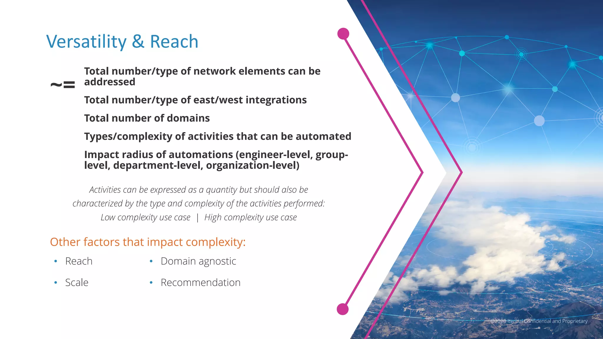 ©2020 Itential Confidential and Proprietary
Versatility & Reach
Other factors that impact complexity:
Total number/type of network elements can be
addressed
Total number/type of east/west integrations
Total number of domains
Types/complexity of activities that can be automated
Impact radius of automations (engineer-level, group-
level, department-level, organization-level)
~=
Activities can be expressed as a quantity but should also be
characterized by the type and complexity of the activities performed:
Low complexity use case | High complexity use case
• Reach
• Scale
• Domain agnostic
• Recommendation
©2020 Itential Confidential and Proprietary
 