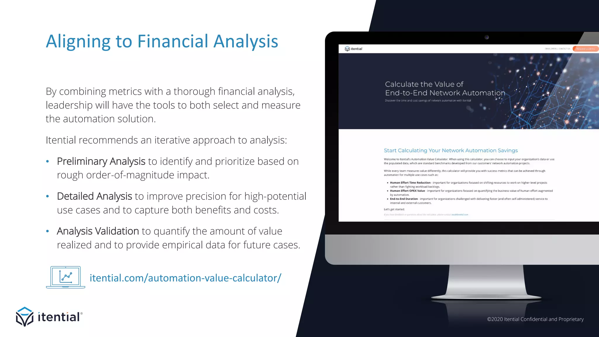©2020 Itential Confidential and Proprietary
Aligning to Financial Analysis
By combining metrics with a thorough financial analysis,
leadership will have the tools to both select and measure
the automation solution.
Itential recommends an iterative approach to analysis:
• Preliminary Analysis to identify and prioritize based on
rough order-of-magnitude impact.
• Detailed Analysis to improve precision for high-potential
use cases and to capture both benefits and costs.
• Analysis Validation to quantify the amount of value
realized and to provide empirical data for future cases.
itential.com/automation-value-calculator/
 