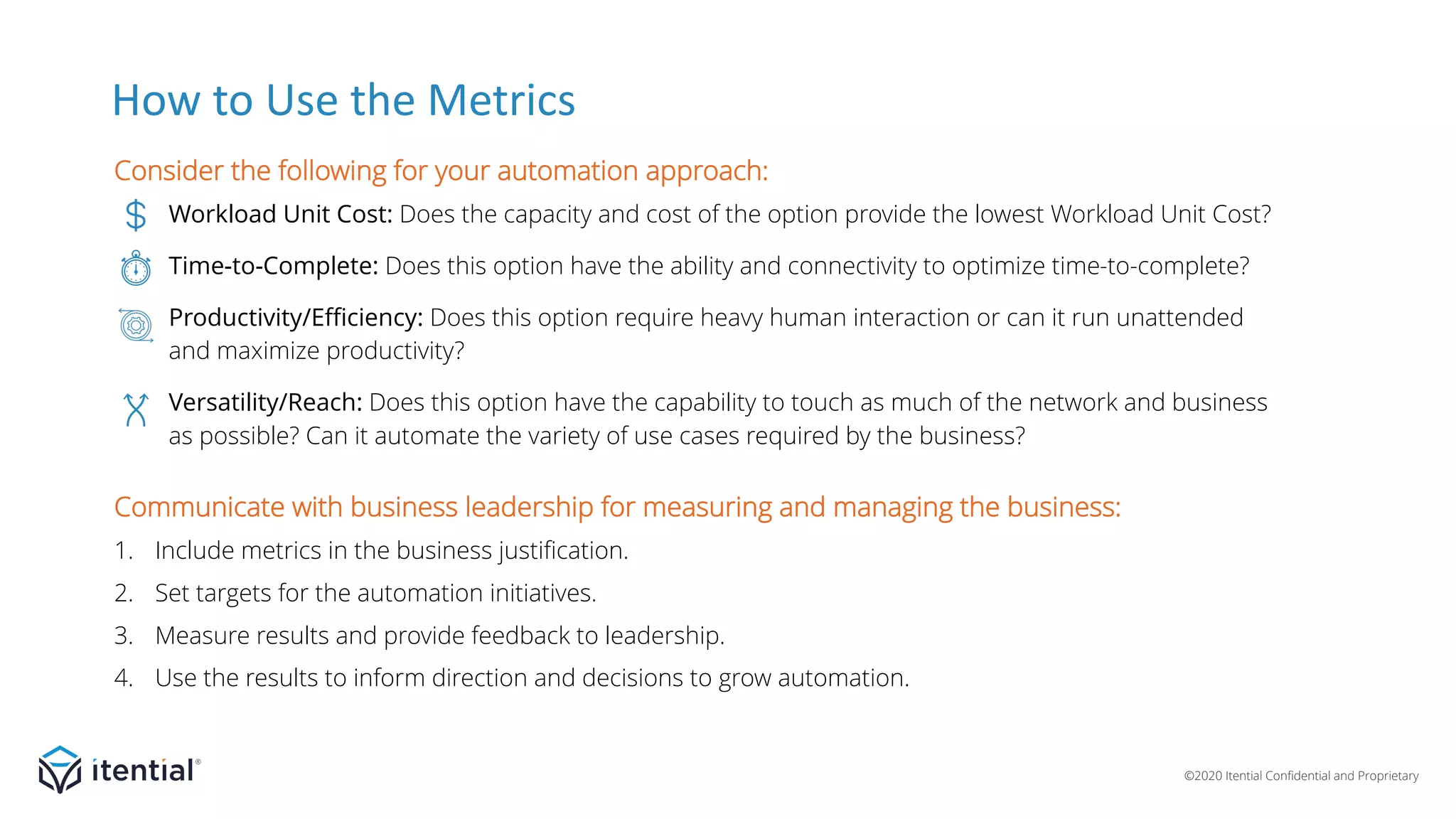 ©2020 Itential Confidential and Proprietary
How to Use the Metrics
Consider the following for your automation approach:
Workload Unit Cost: Does the capacity and cost of the option provide the lowest Workload Unit Cost?
Time-to-Complete: Does this option have the ability and connectivity to optimize time-to-complete?
Productivity/Efficiency: Does this option require heavy human interaction or can it run unattended
and maximize productivity?
Versatility/Reach: Does this option have the capability to touch as much of the network and business
as possible? Can it automate the variety of use cases required by the business?
Communicate with business leadership for measuring and managing the business:
1. Include metrics in the business justification.
2. Set targets for the automation initiatives.
3. Measure results and provide feedback to leadership.
4. Use the results to inform direction and decisions to grow automation.
 