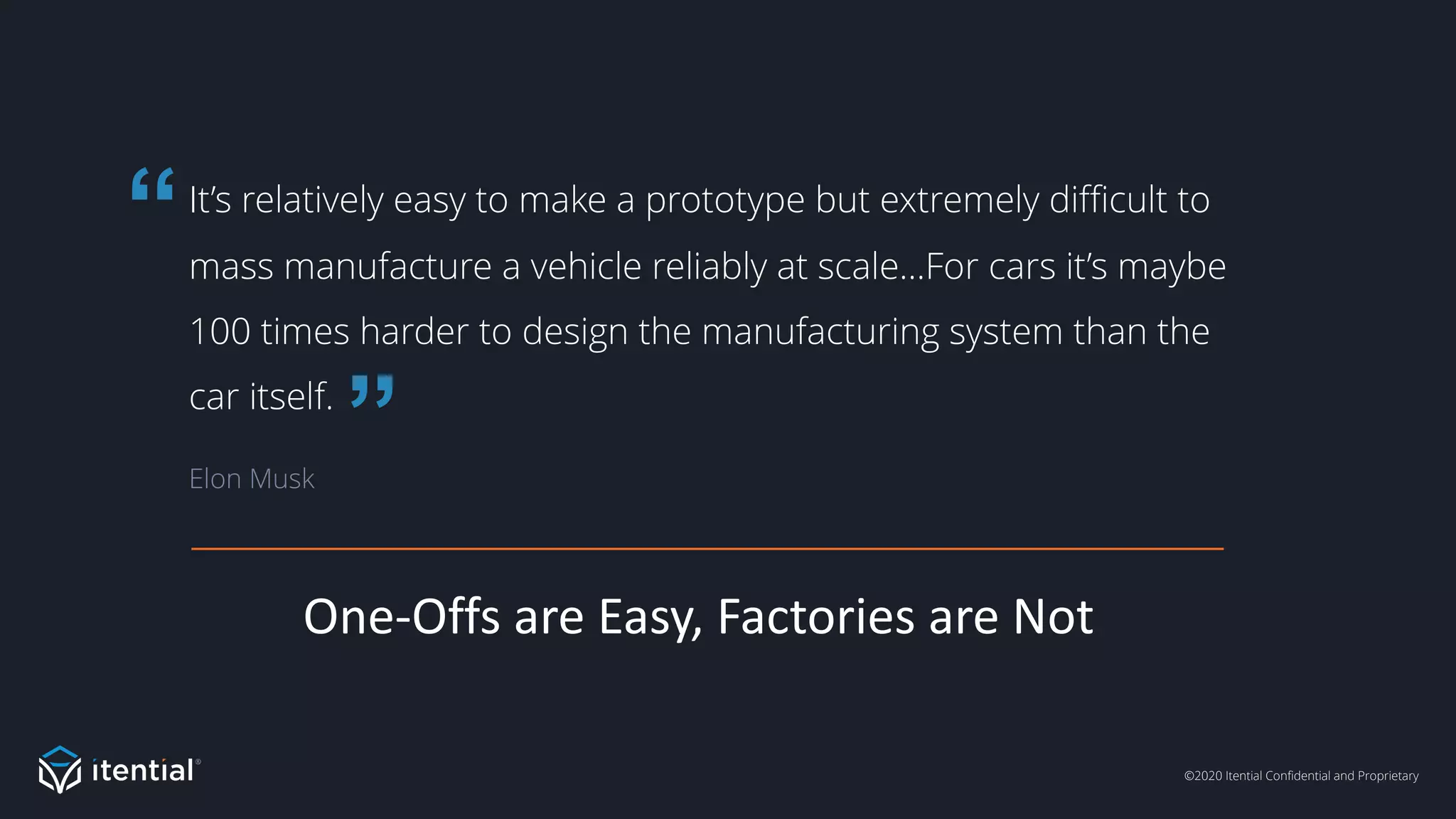 ©2020 Itential Confidential and Proprietary
One-Offs are Easy, Factories are Not
It’s relatively easy to make a prototype but extremely difficult to
mass manufacture a vehicle reliably at scale…For cars it’s maybe
100 times harder to design the manufacturing system than the
car itself.
Elon Musk
”
“
 