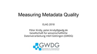 Measuring Metadata Quality
ELAG 2018
Péter Király, peter.kiraly@gwdg.de
Gesellschaft für wissenschaftliche
Datenverarbeitung mbH Göttingen (GWDG)
 