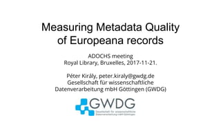 Measuring Metadata Quality
of Europeana records
ADOCHS meeting
Royal Library, Bruxelles, 2017-11-21.
Péter Király, peter.kiraly@gwdg.de
Gesellschaft für wissenschaftliche
Datenverarbeitung mbH Göttingen (GWDG)
 