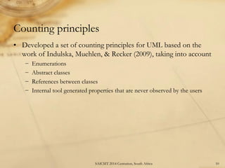 Counting principles 
•Developed a set of counting principles for UML based on the work of Indulska, Muehlen, & Recker (2009), taking into account 
−Enumerations 
−Abstract classes 
−References between classes 
−Internal tool generated properties that are never observed by the users 
10 
SAICSIT 2014 Centurion, South Africa  