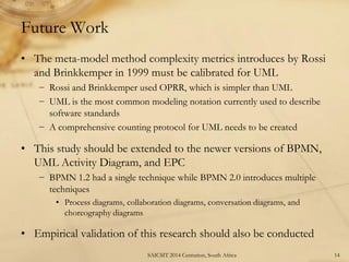 Future Work 
•The meta-model method complexity metrics introduces by Rossi and Brinkkemper in 1999 must be calibrated for UML 
−Rossi and Brinkkemper used OPRR, which is simpler than UML 
−UML is the most common modeling notation currently used to describe software standards 
−A comprehensive counting protocol for UML needs to be created 
•This study should be extended to the newer versions of BPMN, UML Activity Diagram, and EPC 
−BPMN 1.2 had a single technique while BPMN 2.0 introduces multiple techniques 
•Process diagrams, collaboration diagrams, conversation diagrams, and choreography diagrams 
•Empirical validation of this research should also be conducted 
14 
SAICSIT 2014 Centurion, South Africa  