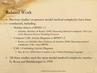 Related Work 
•Previous studies on process model method complexity have been conducted, including 
−Multiple dialects of BPMN 1.2 
•Indulska, Muehlen, & Recker (2009) Measuring Method Complexity: The Case of the Business Process Modeling Notation. 
−Compares UML Activity Diagrams to BPMN 1.2 
•Recker, zur Muehlen, Siau, Erickson, & Indulska (2009) Measuring method complexity: UML versus BPMN 
−UML 1.4 including Activity Diagrams 
•Siau, & Cao (2002) How Complex is the Unified Modeling Language? 
•All these studies used the meta-model method complexity metrics by Rossi and Brinkkemper in 1999 
9 
SAICSIT 2014 Centurion, South Africa  