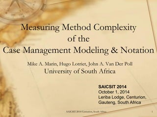 Measuring Method Complexity of the Case Management Modeling & Notation 
Mike A. Marin, Hugo Lotriet, John A. Van Der Poll 
University of South Africa 
SAICSIT 2014 
October 1, 2014 
Leriba Lodge, Centurion, 
Gauteng, South Africa 
1 
SAICSIT 2014 Centurion, South Africa  