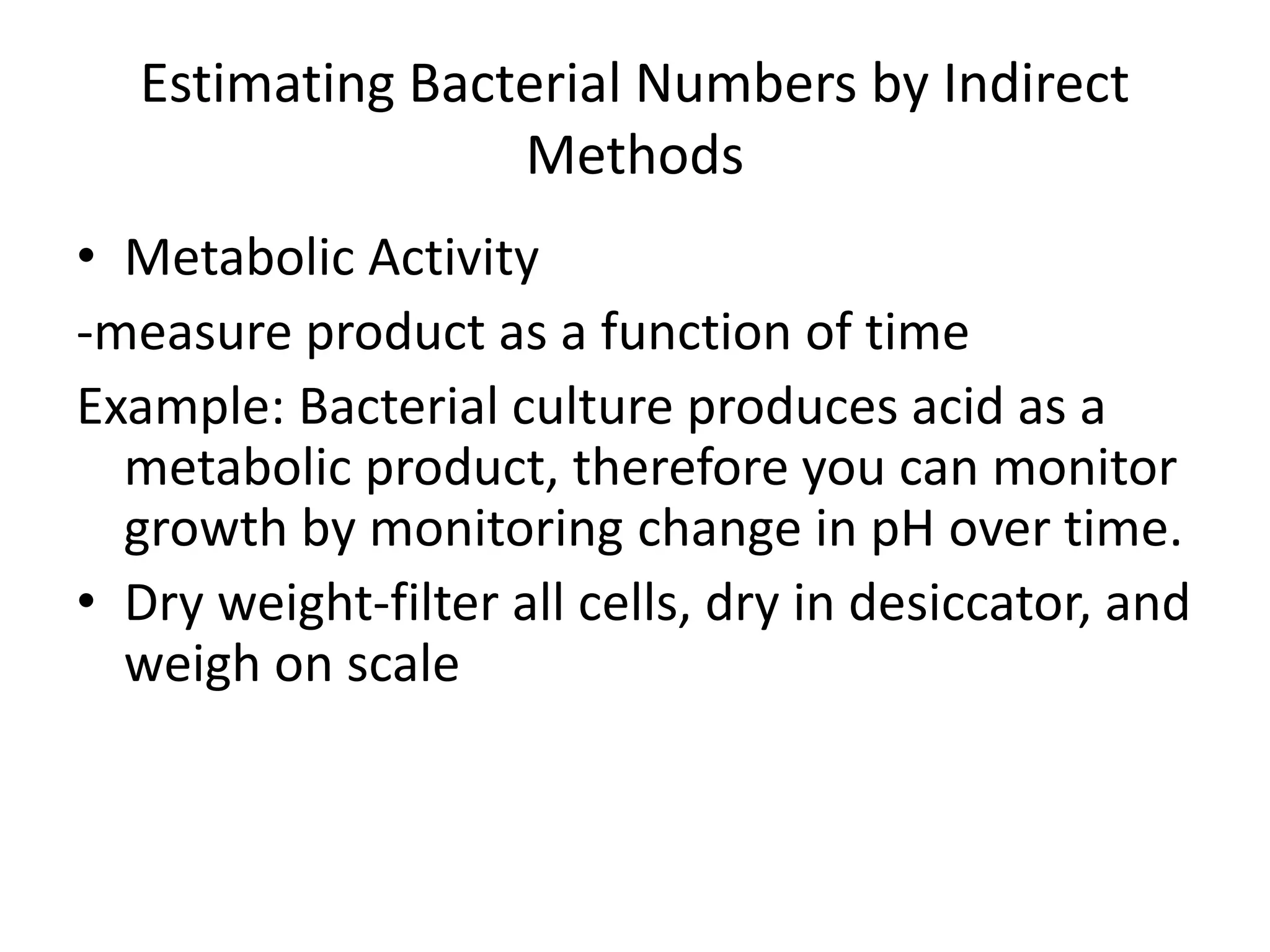 Estimating Bacterial Numbers by Indirect
Methods
• Metabolic Activity
-measure product as a function of time
Example: Bacterial culture produces acid as a
metabolic product, therefore you can monitor
growth by monitoring change in pH over time.
• Dry weight-filter all cells, dry in desiccator, and
weigh on scale
 