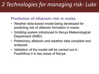 2 Technologies for managing risk- Luke
Prediction of aflatoxin risk in maize
• Weather data-based model being developed for
predicting risk of aflatoxin formation in maize.
• Gridding system introduced to Kenya Meteorological
Department (KMD).
• Preliminary aflatoxin and weather data compiled and
analyzed.
• Validation of the model will be carried out in
FoodAfrica II in two areas of Kenya.
 