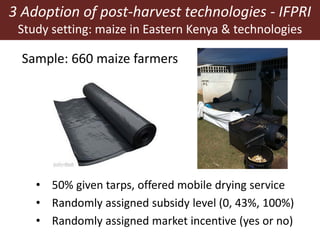 3 Adoption of post-harvest technologies - IFPRI
Study setting: maize in Eastern Kenya & technologies
Sample: 660 maize farmers
• 50% given tarps, offered mobile drying service
• Randomly assigned subsidy level (0, 43%, 100%)
• Randomly assigned market incentive (yes or no)
 