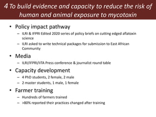 4To build evidence and capacity to reduce the risk of
human and animal exposure to mycotoxin
contamination• Policy impact pathway
– ILRI & IFPRI Edited 2020 series of policy briefs on cutting edged aflatoxin
science
– ILRI asked to write technical packages for submission to East African
Community
• Media
– ILRI/IFPRI/IITA Press conference & journalist round table
• Capacity development
– 4 PhD students, 2 female, 2 male
– 2 master students, 1 male, 1 female
• Farmer training
– Hundreds of farmers trained
– >80% reported their practices changed after training
 