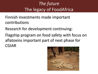 Finnish investments made important
contributions
Research for development continuing:
Flagship program on food safety with focus on
aflatoxins important part of next phase for
CGIAR
The future
The legacy of FoodAfrica
 
