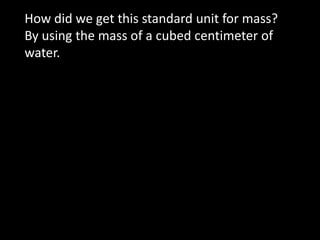How did we get this standard unit for mass?   By using the mass of a cubed centimeter of water. 