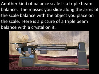 Another kind of balance scale Is a triple beam balance.  The masses you slide along the arms of the scale balance with the object you place on the scale.  Here is a picture of a triple beam balance with a crystal on it.