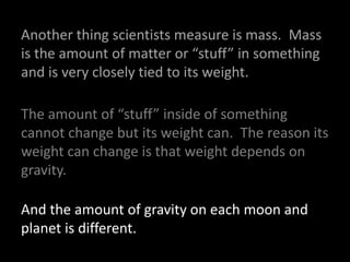 Another thing scientists measure is mass.  Mass is the amount of matter or “stuff” in something and is very closely tied to its weight.  The amount of “stuff” inside of something cannot change but its weight can.  The reason its weight can change is that weight depends on gravity. And the amount of gravity on each moon and  planet is different.