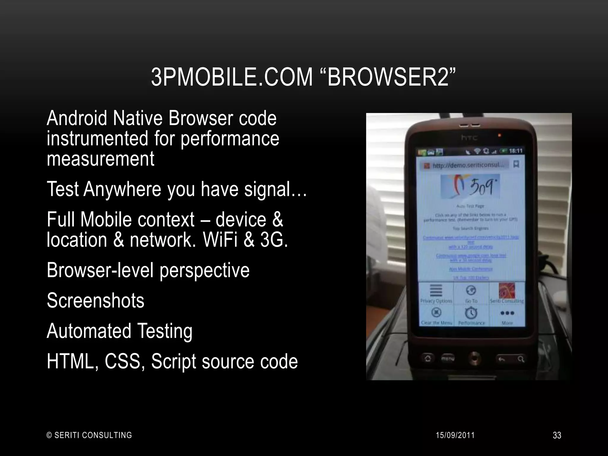 3PMobile.com “Browser2”14/09/2011© Seriti Consulting33Android Native Browser code instrumented for performance measurementTest Anywhere you have signal…Full Mobile context – device & location & network. WiFi & 3G.Browser-level perspectiveScreenshotsAutomated TestingHTML, CSS, Script source code