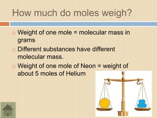 How much do moles weigh?
   Weight of one mole = molecular mass in
    grams
   Different substances have different
    molecular mass.
   Weight of one mole of Neon = weight of
    about 5 moles of Helium
 