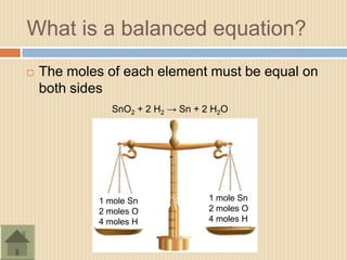 What is a balanced equation?
   The moles of each element must be equal on
    both sides
               SnO2 + 2 H2 → Sn + 2 H2O




             1 mole Sn             1 mole Sn
             2 moles O             2 moles O
             4 moles H             4 moles H
 