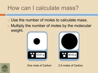 How can I calculate mass?
   Use the number of moles to calculate mass.
   Multiply the number of moles by the molecular
    weight.




                   12.01 g               30.03 g



             One mole of Carbon   2.5 moles of Carbon
 