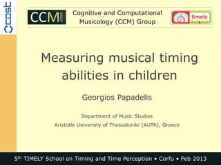 Cognitive and Computational
                      Musicology (CCM) Group




         Measuring musical timing
           abilities in children
                        Georgios Papadelis

                       Department of Music Studies
             Aristotle University of Thessaloniki (AUTh), Greece




5th TIMELY School on Timing and Time Perception • Corfu • Feb 2013
 