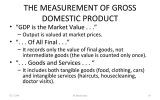 THE MEASUREMENT OF GROSS DOMESTIC PRODUCT “ GDP is the Market Value . . .” Output is valued at market prices. “ . . . Of All Final . . .” It records only the value of final goods, not intermediate goods (the value is counted only once). “ . . . Goods and Services . . . “ It includes both tangible goods (food, clothing, cars) and intangible services (haircuts, housecleaning, doctor visits).  07/06/09 M.Bashyakar 