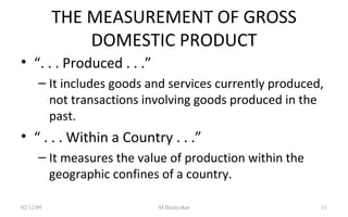 THE MEASUREMENT OF GROSS DOMESTIC PRODUCT “ . . . Produced . . .” It includes goods and services currently produced, not transactions involving goods produced in the past. “  . . . Within a Country . . .” It measures the value of production within the geographic confines of a country. 07/06/09 M.Bashyakar 