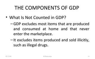 THE COMPONENTS OF GDP  What Is Not Counted in GDP? GDP excludes most items that are produced and consumed at home and that never enter the marketplace. It excludes items produced and sold illicitly, such as illegal drugs. 07/06/09 M.Bashyakar 
