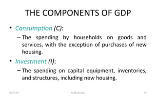 THE COMPONENTS OF GDP Consumption  (C) : The spending by households on goods and services, with the exception of purchases of new housing. Investment  (I) : The spending on capital equipment, inventories, and structures, including new housing. 07/06/09 M.Bashyakar 