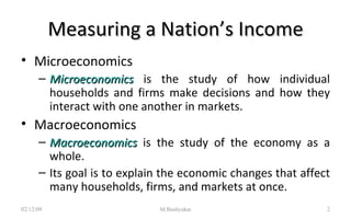 Measuring a Nation’s Income Microeconomics Microeconomics   is the study of how individual households and firms make decisions and how they interact with one another in markets. Macroeconomics Macroeconomics   is the study of the economy as a whole. Its goal is to explain the economic changes that affect many households, firms, and markets at once. 07/06/09 M.Bashyakar 