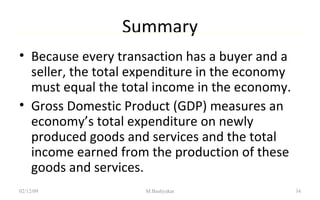 Summary Because every transaction has a buyer and a seller, the total expenditure in the economy must equal the total income in the economy. Gross Domestic Product (GDP) measures an economy’s total expenditure on newly produced goods and services and the total income earned from the production of these goods and services. 07/06/09 M.Bashyakar 