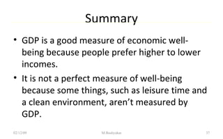 Summary GDP is a good measure of economic well-being because people prefer higher to lower incomes. It is not a perfect measure of well-being because some things, such as leisure time and a clean environment, aren’t measured by GDP. 07/06/09 M.Bashyakar 