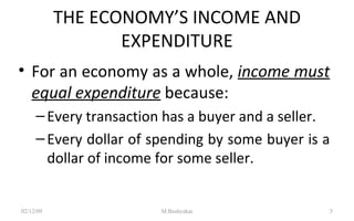 THE ECONOMY’S INCOME AND EXPENDITURE For an economy as a whole,  income must equal expenditure   because: Every transaction has a buyer and a seller. Every dollar of spending by some buyer is a dollar of income for some seller.  07/06/09 M.Bashyakar 