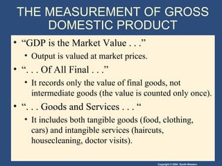 Copyright © 2004 South-Western
THE MEASUREMENT OF GROSS
DOMESTIC PRODUCT
• “GDP is the Market Value . . .”
• Output is valued at market prices.
• “. . . Of All Final . . .”
• It records only the value of final goods, not
intermediate goods (the value is counted only once).
• “. . . Goods and Services . . . “
• It includes both tangible goods (food, clothing,
cars) and intangible services (haircuts,
housecleaning, doctor visits).
 