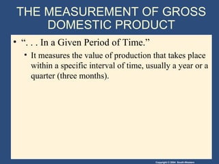 Copyright © 2004 South-Western
THE MEASUREMENT OF GROSS
DOMESTIC PRODUCT
• “. . . In a Given Period of Time.”
• It measures the value of production that takes place
within a specific interval of time, usually a year or a
quarter (three months).
 