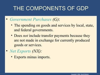 Copyright © 2004 South-Western
THE COMPONENTS OF GDP
• Government Purchases (G):
• The spending on goods and services by local, state,
and federal governments.
• Does not include transfer payments because they
are not made in exchange for currently produced
goods or services.
• Net Exports (NX):
• Exports minus imports.
 