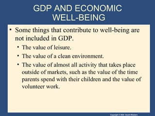 Copyright © 2004 South-Western
GDP AND ECONOMIC
WELL-BEING
• Some things that contribute to well-being are
not included in GDP.
• The value of leisure.
• The value of a clean environment.
• The value of almost all activity that takes place
outside of markets, such as the value of the time
parents spend with their children and the value of
volunteer work.
 