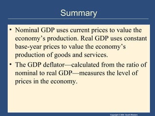 Copyright © 2004 South-Western
Summary
• Nominal GDP uses current prices to value the
economy’s production. Real GDP uses constant
base-year prices to value the economy’s
production of goods and services.
• The GDP deflator—calculated from the ratio of
nominal to real GDP—measures the level of
prices in the economy.
 