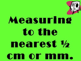 Measuring
to the
nearest ½
cm or mm.
 