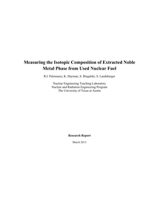 Measuring the Isotopic Composition of Extracted Noble
Metal Phase from Used Nuclear Fuel
R.I. Palomares, K. Dayman, S. Biegalski, S. Landsberger
Nuclear Engineering Teaching Laboratory
Nuclear and Radiation Engineering Program
The University of Texas at Austin
Research Report
March 2013
 