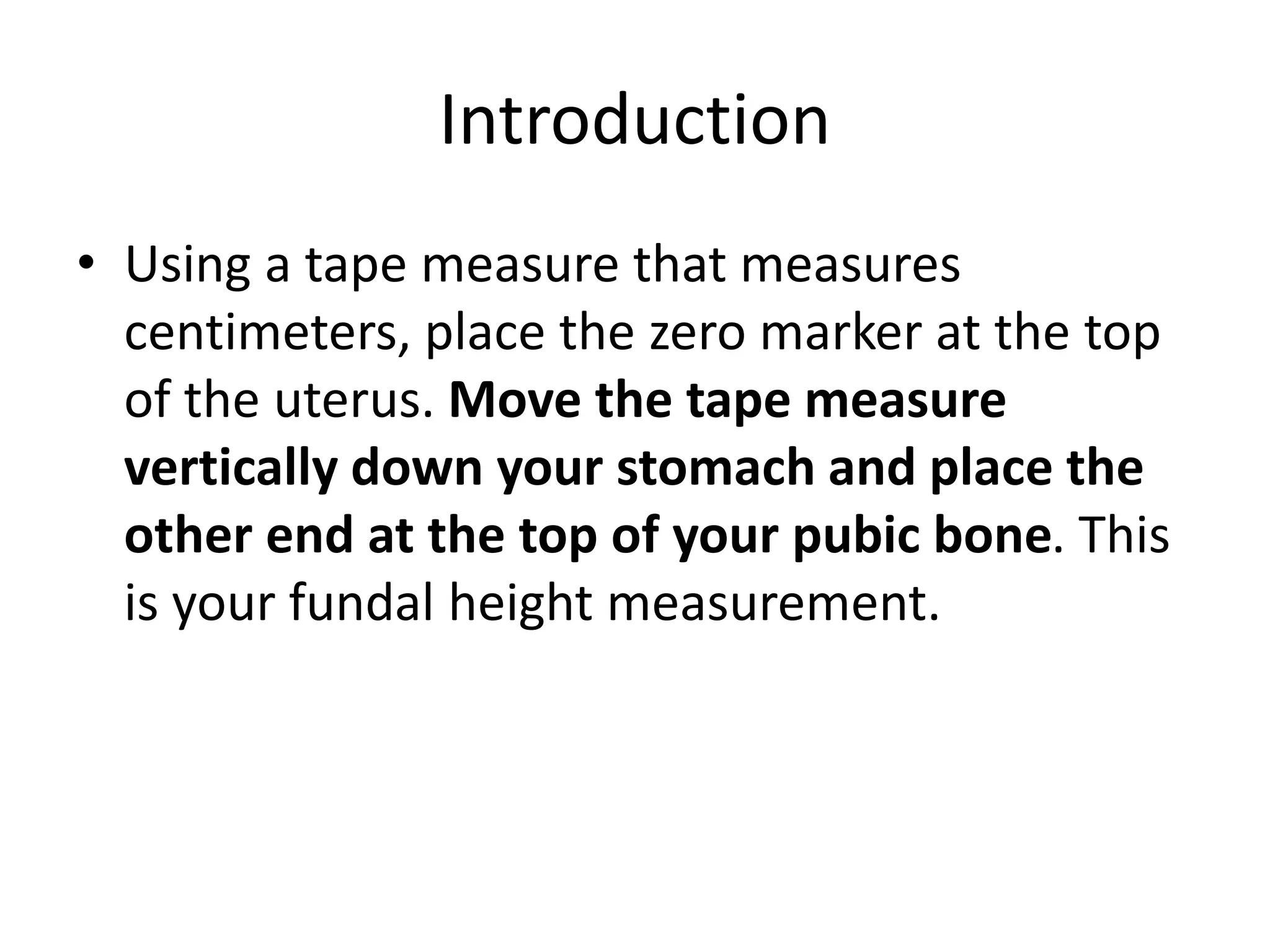 Introduction
• Using a tape measure that measures
centimeters, place the zero marker at the top
of the uterus. Move the tape measure
vertically down your stomach and place the
other end at the top of your pubic bone. This
is your fundal height measurement.