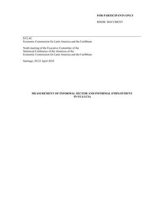 FOR PARTICIPANTS ONLY 
ROOM DOCUMENT 
ECLAC 
Economic Commission for Latin America and the Caribbean 
Ninth meeting of the Executive Committee of the 
Statistical Conference of the Americas of the 
Economic Commission for Latin America and the Caribbean 
Santiago, 20-22 April 2010 
MEASUREMENT OF INFORMAL SECTOR AND INFORMAL EMPLOYMENT 
IN ST.LUCIA 
 