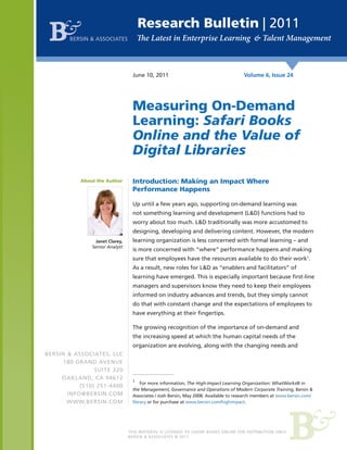 Research Bulletin | 2011
       BERSIN & ASSOCIATES




                                  June 10, 2011                                      Volume 6, Issue 24




                                  Measuring On-Demand
                                  Learning: Safari Books
                                  Online and the Value of
                                  Digital Libraries

           About the Author       Introduction: Making an Impact Where
                                  Performance Happens

                                  Up until a few years ago, supporting on-demand learning was
                                  not something learning and development (L&D) functions had to
                                  worry about too much. L&D traditionally was more accustomed to
                                  designing, developing and delivering content. However, the modern
                Janet Clarey,     learning organization is less concerned with formal learning – and
               Senior Analyst
                                  is more concerned with “where” performance happens and making
                                  sure that employees have the resources available to do their work1.
                                  As a result, new roles for L&D as “enablers and facilitators” of
                                  learning have emerged. This is especially important because first-line
                                  managers and supervisors know they need to keep their employees
                                  informed on industry advances and trends, but they simply cannot
                                  do that with constant change and the expectations of employees to
                                  have everything at their fingertips.

                                  The growing recognition of the importance of on-demand and
                                  the increasing speed at which the human capital needs of the
                                  organization are evolving, along with the changing needs and
BERSIN & ASSOCIATES, LLC
      180 GRAND AVENUE
                SUITE 320
     OAKLAND, CA 94612
                                  1
                                      For more information, The High-Impact Learning Organization: WhatWorks® in
           (510) 251-4400
                                  the Management, Governance and Operations of Modern Corporate Training, Bersin &
       INFO@BERSIN.COM            Associates / Josh Bersin, May 2008. Available to research members at www.bersin.com/
       WWW.BERSIN.COM             library or for purchase at www.bersin.com/highimpact.




                                THIS MATERIAL IS LICENSED TO SAFARI BOOKS ONLINE FOR DISTRIBUTION ONLY.
                                BERSIN & ASSOCIATES © 2011
 
