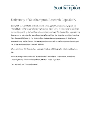 University of Southampton Research Repository
Copyright © and Moral Rights for this thesis and, where applicable, any accompanying data are
retained by the author and/or other copyright owners. A copy can be downloaded for personal non-
commercial research or study, without prior permission or charge. This thesis and the accompanying
data cannot be reproduced or quoted extensively from without first obtaining permission in writing
from the copyright holder/s. The content of the thesis and accompanying research data (where
applicable) must not be changed in any way or sold commercially in any format or medium without
the formal permission of the copyright holder/s.
When referring to this thesis and any accompanying data, full bibliographic details must be given,
e.g.
Thesis: Author (Year of Submission) "Full thesis title", University of Southampton, name of the
University Faculty or School or Department, Master’s Thesis, pagination.
Data: Author (Year) Title. URI [dataset]
 