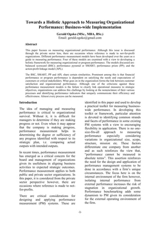 -1-
Towards a Holistic Approach to Measuring Organizational
Performance: Business-wide Implementation
Gerald Ogoko (MSc., MBA, BSc.)
Email: gerald.ogoko@gmail.com
Abstract
This paper focuses on measuring organizational performance. Although this issue is discussed
through the private sector lens, there are occasions where reference is made to not-for-profit
organizations. Different performance measurement models have been developed over the years as a
guide to measuring performance. Four of these models are examined with a view to developing a
holistic framework for measuring organizational or program performance. The models discussed are:
balanced scorecard (BSC); performance pyramid or SMART; performance prism (PP); and the
action-profit linkage model (APL).
The BSC, SMART, PP and APL share certain similarities. Prominent among this is that financial
performance or program performance is dependent on satisfying the needs and expectations of
customers or critical stakeholders. What goes on in the organization forms the link between customer
satisfaction and organizational performance. Although one of the criticisms against these
performance measurement models is the failure to clearly link operational measures to strategic
objectives, organizations can address this challenge by looking at the nomenclature of their various
processes and identifying performance indicators that uniquely communicate their efficiency and
effectiveness. Almost every process can be measured.
Introduction
The idea of managing and measuring
performance is critical to organizational
survival. Without it, it is difficult for
managers to determine if they are making
progress or not. Even when it may appear
that the company is making progress,
performance measurement helps in
determining the degree or sufficiency of
any progress identified with respect to its
strategic plan, i.e. comparing actual
outputs with intended outputs.
In recent times, performance measurement
has emerged as a critical concern for the
board and management of organizations
given its usefulness in aligning business
activities to expected strategic outcomes.
Performance measurement applies to both
public and private sector organizations. In
this paper, it is considered from the private
sector perspective however, there are
occasions where reference is made to not-
for-profits.
There are critical considerations for
designing and applying performance
measurement (PM) systems. These are
identified in this paper and used to develop
a practical toolkit for measuring business-
wide performance. In developing this
toolkit or framework, particular attention
is devoted to identifying common strands
and facets of performance in some existing
PM systems with a view to encouraging
flexibility in application. There is no one-
size-fits-all approach to measuring
performance especially considering
variations in organizational size, scope,
structure, mission etc. These factors
differentiate one company from another
and as such reinforces the view that,
“performance cannot be measured in
absolute terms”. This assertion reinforces
the need for the design and application of
performance management systems to be
done in accordance with a firm’s unique
circumstances. The focus here is on the
internal environment of the firm however,
isolating internal performance from
external performance increases the risk of
stagnation in organizational growth.
Performance benchmarking adds some
dynamism to PM given its consideration
for the external operating environment of
the firm.
 