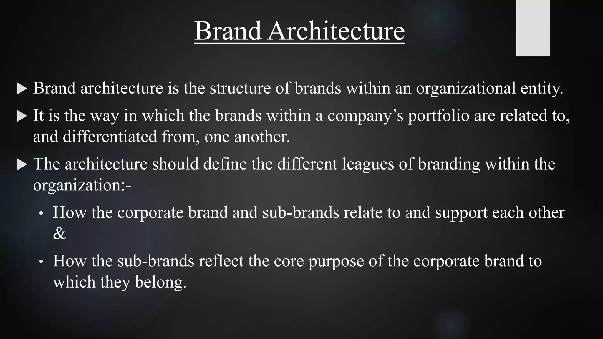 Brand Architecture
 Brand architecture is the structure of brands within an organizational entity.
 It is the way in which the brands within a company’s portfolio are related to,
and differentiated from, one another.
 The architecture should define the different leagues of branding within the
organization:-
• How the corporate brand and sub-brands relate to and support each other
&
• How the sub-brands reflect the core purpose of the corporate brand to
which they belong.
 