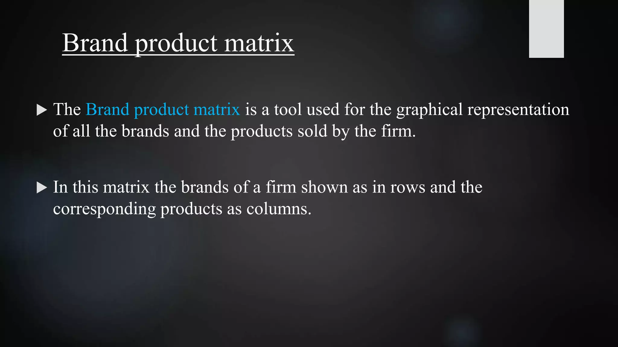 Brand product matrix
 The Brand product matrix is a tool used for the graphical representation
of all the brands and the products sold by the firm.
 In this matrix the brands of a firm shown as in rows and the
corresponding products as columns.
 
