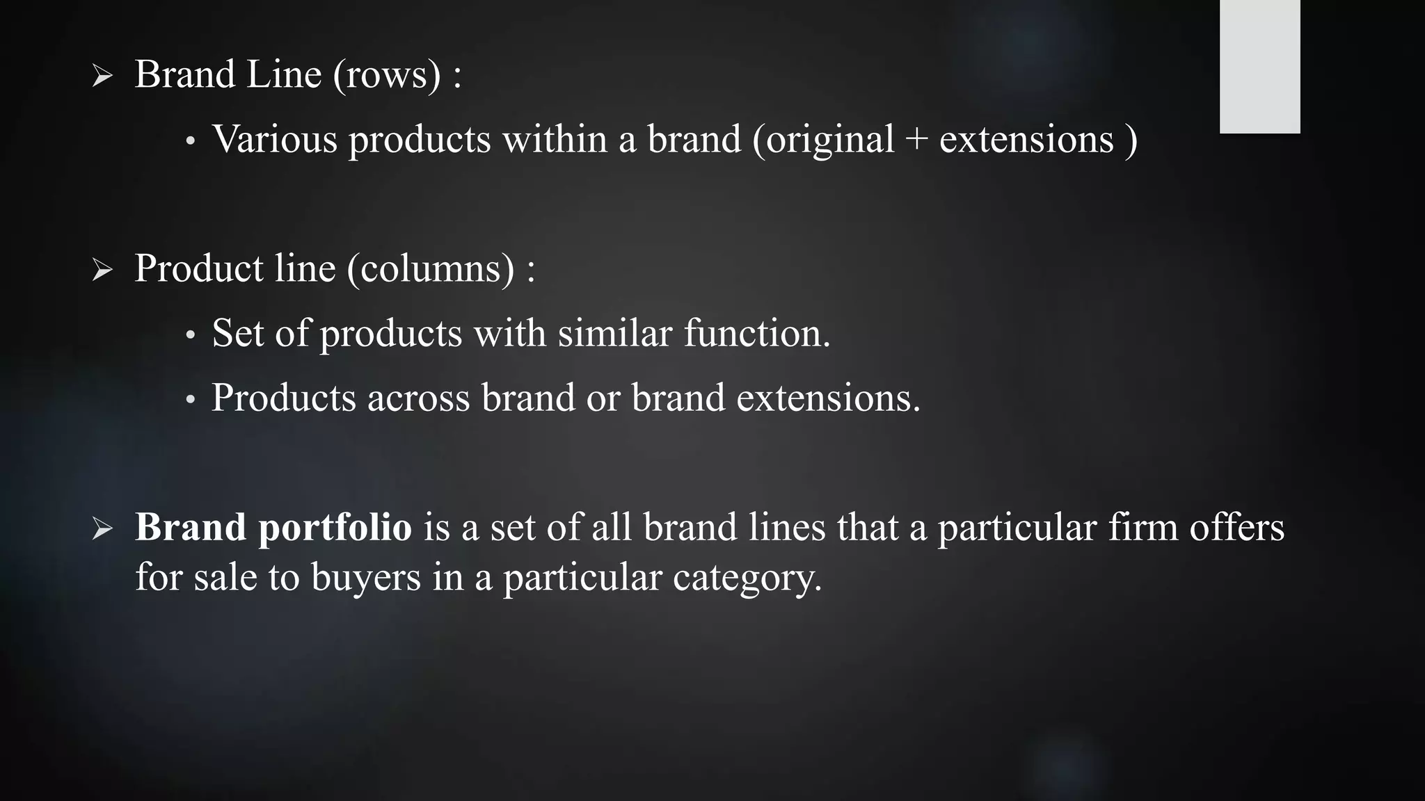  Brand Line (rows) :
• Various products within a brand (original + extensions )
 Product line (columns) :
• Set of products with similar function.
• Products across brand or brand extensions.
 Brand portfolio is a set of all brand lines that a particular firm offers
for sale to buyers in a particular category.
 